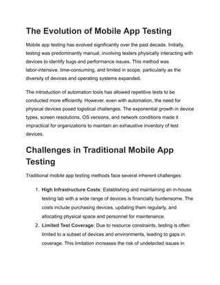 The Evolution of Mobile App Testing
Mobile app testing has evolved significantly over the past decade. Initially,
testing was predominantly manual, involving testers physically interacting with
devices to identify bugs and performance issues. This method was
labor-intensive, time-consuming, and limited in scope, particularly as the
diversity of devices and operating systems expanded.
The introduction of automation tools has allowed repetitive tests to be
conducted more efficiently. However, even with automation, the need for
physical devices posed logistical challenges. The exponential growth in device
types, screen resolutions, OS versions, and network conditions made it
impractical for organizations to maintain an exhaustive inventory of test
devices.
Challenges in Traditional Mobile App
Testing
Traditional mobile app testing methods face several inherent challenges:
1.​ High Infrastructure Costs: Establishing and maintaining an in-house
testing lab with a wide range of devices is financially burdensome. The
costs include purchasing devices, updating them regularly, and
allocating physical space and personnel for maintenance.
2.​ Limited Test Coverage: Due to resource constraints, testing is often
limited to a subset of devices and environments, leading to gaps in
coverage. This limitation increases the risk of undetected issues in
 