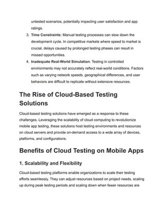 untested scenarios, potentially impacting user satisfaction and app
ratings.
3.​ Time Constraints: Manual testing processes can slow down the
development cycle. In competitive markets where speed to market is
crucial, delays caused by prolonged testing phases can result in
missed opportunities.
4.​ Inadequate Real-World Simulation: Testing in controlled
environments may not accurately reflect real-world conditions. Factors
such as varying network speeds, geographical differences, and user
behaviors are difficult to replicate without extensive resources.
The Rise of Cloud-Based Testing
Solutions
Cloud-based testing solutions have emerged as a response to these
challenges. Leveraging the scalability of cloud computing to revolutionize
mobile app testing, these solutions host testing environments and resources
on cloud servers and provide on-demand access to a wide array of devices,
platforms, and configurations.
Benefits of Cloud Testing on Mobile Apps
1. Scalability and Flexibility
Cloud-based testing platforms enable organizations to scale their testing
efforts seamlessly. They can adjust resources based on project needs, scaling
up during peak testing periods and scaling down when fewer resources are
 