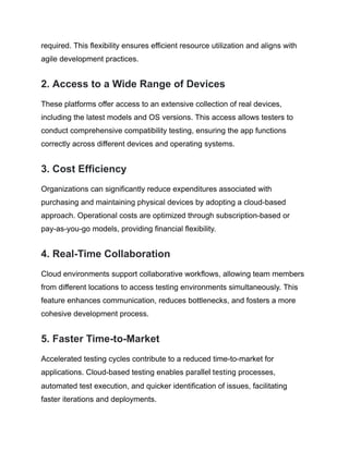 required. This flexibility ensures efficient resource utilization and aligns with
agile development practices.
2. Access to a Wide Range of Devices
These platforms offer access to an extensive collection of real devices,
including the latest models and OS versions. This access allows testers to
conduct comprehensive compatibility testing, ensuring the app functions
correctly across different devices and operating systems.
3. Cost Efficiency
Organizations can significantly reduce expenditures associated with
purchasing and maintaining physical devices by adopting a cloud-based
approach. Operational costs are optimized through subscription-based or
pay-as-you-go models, providing financial flexibility.
4. Real-Time Collaboration
Cloud environments support collaborative workflows, allowing team members
from different locations to access testing environments simultaneously. This
feature enhances communication, reduces bottlenecks, and fosters a more
cohesive development process.
5. Faster Time-to-Market
Accelerated testing cycles contribute to a reduced time-to-market for
applications. Cloud-based testing enables parallel testing processes,
automated test execution, and quicker identification of issues, facilitating
faster iterations and deployments.
 