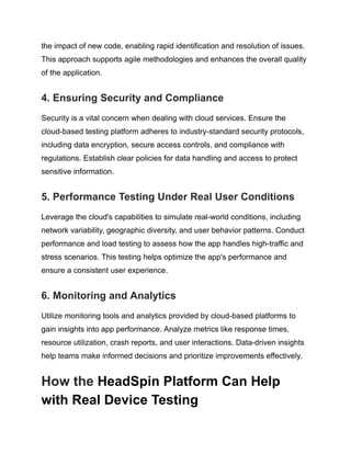 the impact of new code, enabling rapid identification and resolution of issues.
This approach supports agile methodologies and enhances the overall quality
of the application.
4. Ensuring Security and Compliance
Security is a vital concern when dealing with cloud services. Ensure the
cloud-based testing platform adheres to industry-standard security protocols,
including data encryption, secure access controls, and compliance with
regulations. Establish clear policies for data handling and access to protect
sensitive information.
5. Performance Testing Under Real User Conditions
Leverage the cloud's capabilities to simulate real-world conditions, including
network variability, geographic diversity, and user behavior patterns. Conduct
performance and load testing to assess how the app handles high-traffic and
stress scenarios. This testing helps optimize the app's performance and
ensure a consistent user experience.
6. Monitoring and Analytics
Utilize monitoring tools and analytics provided by cloud-based platforms to
gain insights into app performance. Analyze metrics like response times,
resource utilization, crash reports, and user interactions. Data-driven insights
help teams make informed decisions and prioritize improvements effectively.
How the HeadSpin Platform Can Help
with Real Device Testing
 