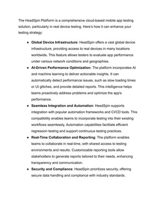 The HeadSpin Platform is a comprehensive cloud-based mobile app testing
solution, particularly in real device testing. Here’s how it can enhance your
testing strategy:
●​ Global Device Infrastructure: HeadSpin offers a vast global device
infrastructure, providing access to real devices in many locations
worldwide. This feature allows testers to evaluate app performance
under various network conditions and geographies.
●​ AI-Driven Performance Optimization: The platform incorporates AI
and machine learning to deliver actionable insights. It can
automatically detect performance issues, such as slow loading times
or UI glitches, and provide detailed reports. This intelligence helps
teams proactively address problems and optimize the app's
performance.
●​ Seamless Integration and Automation: HeadSpin supports
integration with popular automation frameworks and CI/CD tools. This
compatibility enables teams to incorporate testing into their existing
workflows seamlessly. Automation capabilities facilitate efficient
regression testing and support continuous testing practices.
●​ Real-Time Collaboration and Reporting: The platform enables
teams to collaborate in real-time, with shared access to testing
environments and results. Customizable reporting tools allow
stakeholders to generate reports tailored to their needs, enhancing
transparency and communication.
●​ Security and Compliance: HeadSpin prioritizes security, offering
secure data handling and compliance with industry standards.
 