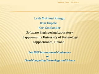 Testing in Cloud   11/10/2012




       Leah Muthoni Riungu,
           Ossi Taipale,
          Kari Smolander
  Software Engineering Laboratory
Lappeenranta University of Technology
      Lappeenranta, Finland


    2nd IEEE International Conference
                  on
 Cloud Computing Technology and Science


                                                         13
 