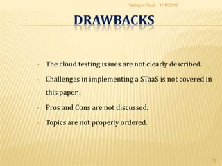 Testing in Cloud   11/10/2012



             DRAWBACKS


•   The cloud testing issues are not clearly described.

•   Challenges in implementing a STaaS is not covered in
    this paper .

•   Pros and Cons are not discussed.

•   Topics are not properly ordered.



                                                               19
 