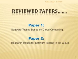 Testing in Cloud   11/10/2012




REVIEWED PAPERS…….

              Paper 1:
Software Testing Based on Cloud Computing.


              Paper 2:
Research Issues for Software Testing in the Cloud.




                                                             3
 