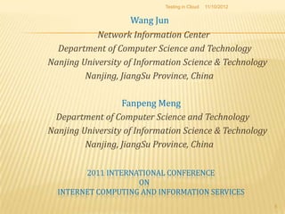 Testing in Cloud   11/10/2012


                    Wang Jun
            Network Information Center
  Department of Computer Science and Technology
Nanjing University of Information Science & Technology
         Nanjing, JiangSu Province, China

                  Fanpeng Meng
 Department of Computer Science and Technology
Nanjing University of Information Science & Technology
         Nanjing, JiangSu Province, China

        2011 INTERNATIONAL CONFERENCE
                    ON
  INTERNET COMPUTING AND INFORMATION SERVICES
                                                            5
 