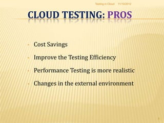 Testing in Cloud   11/10/2012



CLOUD TESTING: PROS

•   Cost Savings

•   Improve the Testing Efficiency

•   Performance Testing is more realistic

•   Changes in the external environment




                                                          8
 
