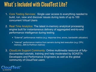 What s Included with CloudTest Lite?
1.  Core Testing Services: Single user access to everything needed to
    build, run, view and discover issues during tests of up to 100
    concurrent Virtual Users

2.  Real Time Analytics: The latest in-memory analytical processing
    engine built for instantaneous delivery of aggregated end-to-end
    performance intelligence during testing
     •  External performance metrics (e.g. response time, errors, bandwidth utilization)

     •  Internal performance metrics from servers during test execution (e.g. CPU,
       memory, JMX & Perfmon metrics)

3.  CloudLink Support Community: Online multimedia resource of fully-
    documented tutorials, training and help moderated by SOASTA
    Developers and Performance Engineers as well as the global
    community of CloudTest users
 