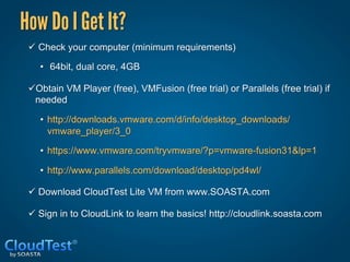 How Do I Get It?
 ü  Check your computer (minimum requirements)

    •  64bit, dual core, 4GB

 ü Obtain VM Player (free), VMFusion (free trial) or Parallels (free trial) if
   needed

    •  http://downloads.vmware.com/d/info/desktop_downloads/
       vmware_player/3_0

    •  https://www.vmware.com/tryvmware/?p=vmware-fusion31&lp=1

    •  http://www.parallels.com/download/desktop/pd4wl/

 ü  Download CloudTest Lite VM from www.SOASTA.com

 ü  Sign in to CloudLink to learn the basics! http://cloudlink.soasta.com
 