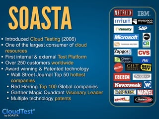 SOASTA                        

§  Introduced Cloud Testing (2006)
§  One of the largest consumer of cloud
    resources
§  First internal & external Test Platform
§  Over 250 customers worldwide
§  Award winning & Patented technology
     §  Wall Street Journal Top 50 hottest
         companies
     §  Red Herring Top 100 Global companies
     §  Gartner Magic Quadrant Visionary Leader
     §  Multiple technology patents
 