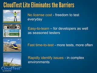 CloudTest Lite Eliminates the Barriers
            No license cost - freedom to test
            everyday

             Easy-to-learn – for developers as well
             as seasoned testers


            Fast time-to-test - more tests, more often


             Rapidly identify issues - in complex
             environments
 