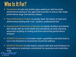 Who Is It For?
•  Developers of web and mobile apps seeking to add low-scale
   performance testing to the agile build process to reduce late-stage
   performance bugs and delivery delays

•  New Performance Testers to quickly learn the basics of load and
   performance testing with a fun, intuitive, professional tool

•  Experienced Performance Engineers to rapidly architect and deliver
   test results with as much depth and complexity as tools requiring
   advanced scripting or coding and time-consuming performance
   analysis

•  SOASTA Customers to broaden tester capabilities and build tests to
   run in On-Demand or on-premise CloudTest editions

•  SOASTA Partners to train teams, expand skill sets and introduce no-
   cost options to customers constrained by expensive and restrictive
   tools
 