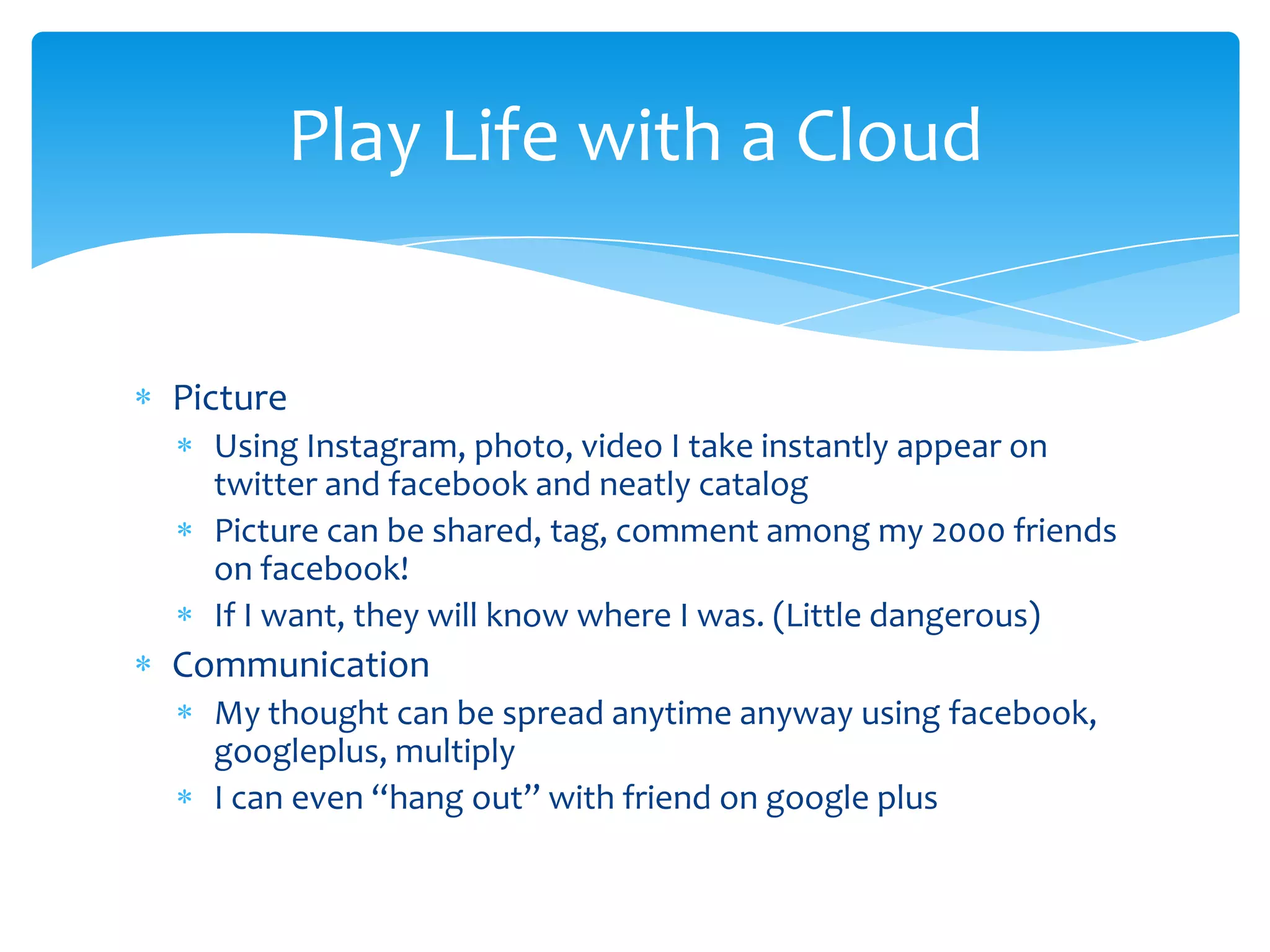 Play Life with a Cloud


Picture
  Using Instagram, photo, video I take instantly appear on
  twitter and facebook and neatly catalog
  Picture can be shared, tag, comment among my 2000 friends
  on facebook!
  If I want, they will know where I was. (Little dangerous)
Communication
  My thought can be spread anytime anyway using facebook,
  googleplus, multiply
  I can even “hang out” with friend on google plus
 