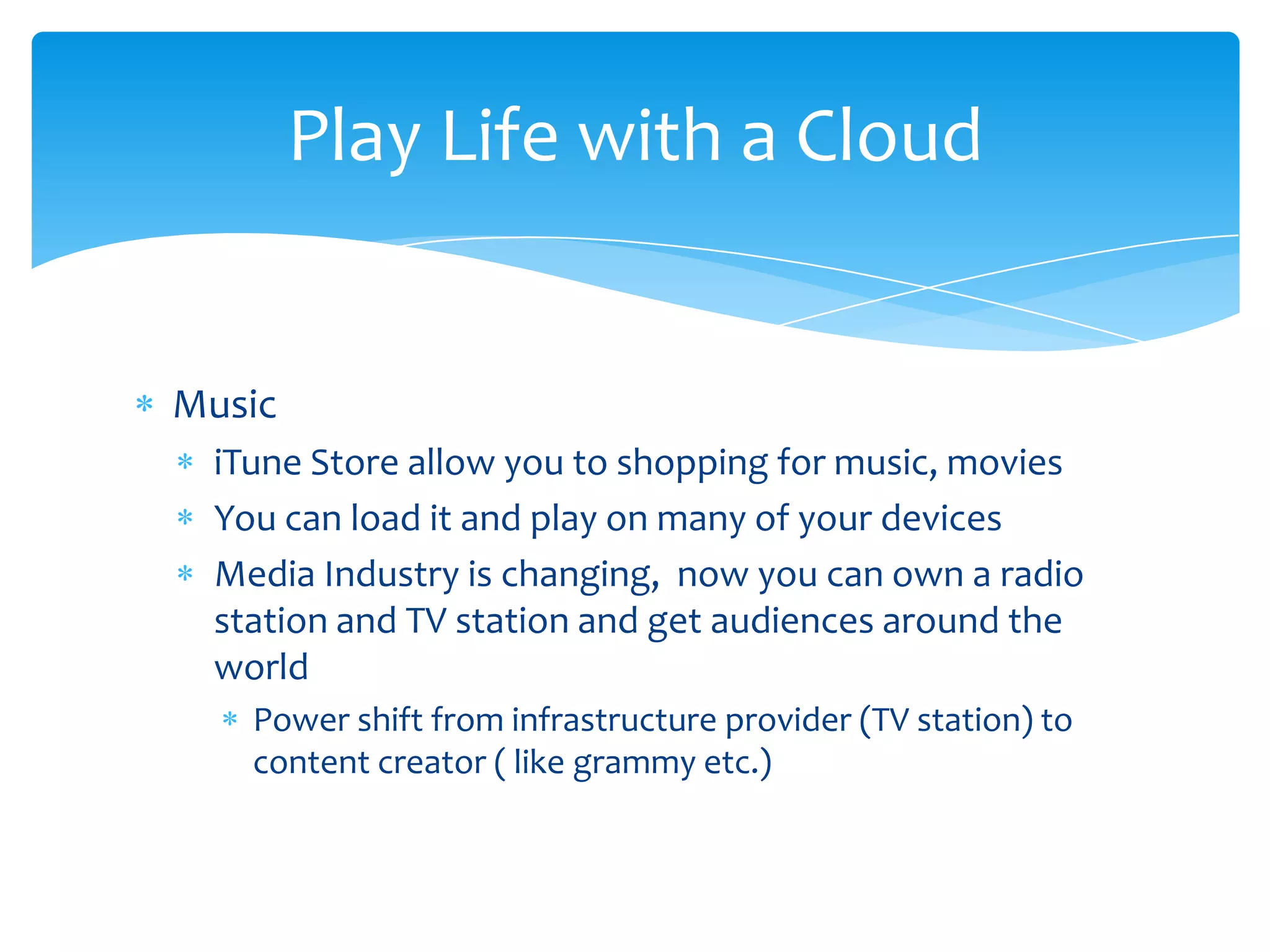 Play Life with a Cloud


Music
 iTune Store allow you to shopping for music, movies
 You can load it and play on many of your devices
 Media Industry is changing, now you can own a radio
 station and TV station and get audiences around the
 world
   Power shift from infrastructure provider (TV station) to
   content creator ( like grammy etc.)
 