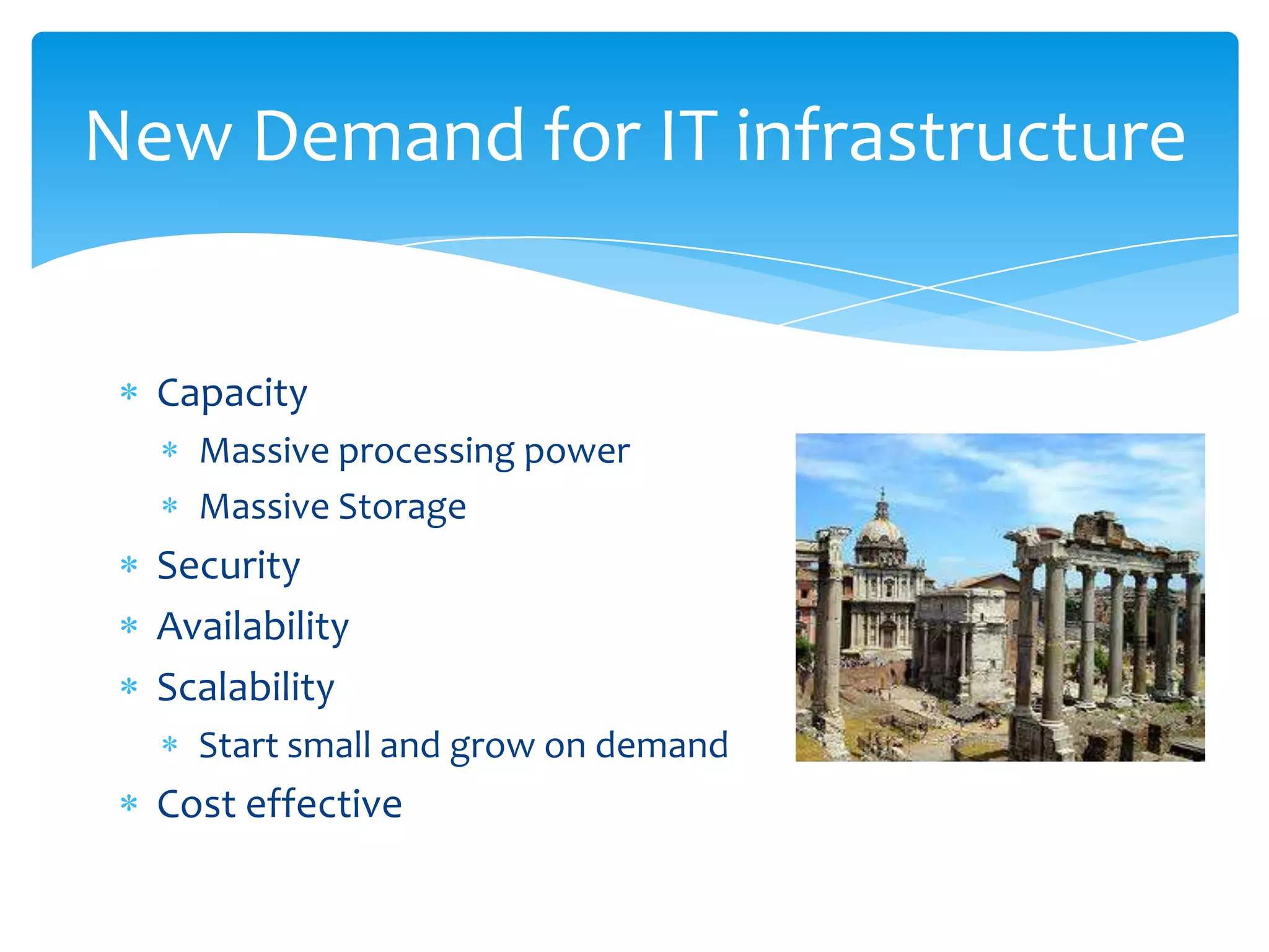 New Demand for IT infrastructure


  Capacity
    Massive processing power
    Massive Storage
  Security
  Availability
  Scalability
    Start small and grow on demand
  Cost effective
 
