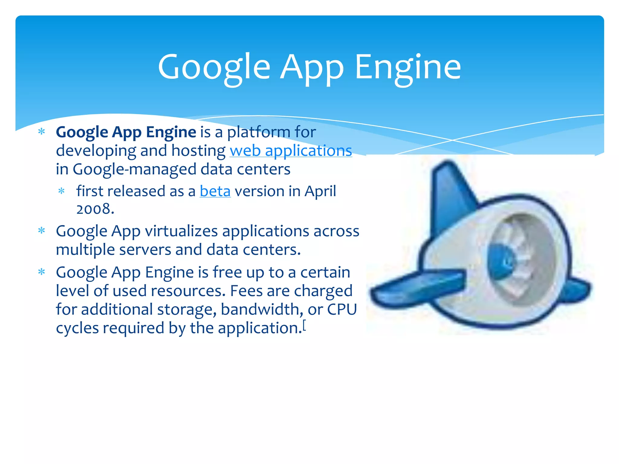 Google App Engine
Google App Engine is a platform for
developing and hosting web applications
in Google-managed data centers
  first released as a beta version in April
  2008.
Google App virtualizes applications across
multiple servers and data centers.
Google App Engine is free up to a certain
level of used resources. Fees are charged
for additional storage, bandwidth, or CPU
cycles required by the application.[
 