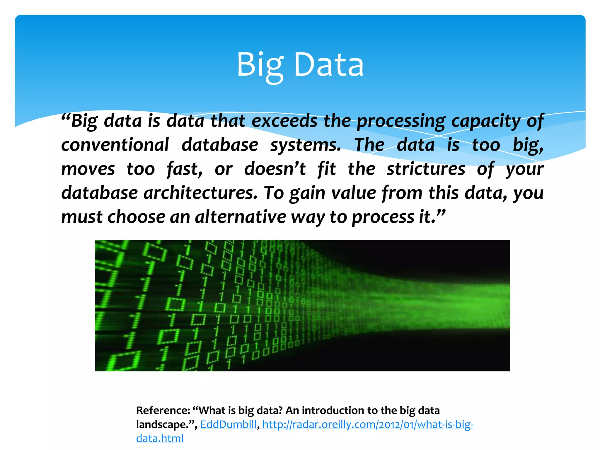 Big Data
“Big data is data that exceeds the processing capacity of
conventional database systems. The data is too big,
moves too fast, or doesn’t fit the strictures of your
database architectures. To gain value from this data, you
must choose an alternative way to process it.”




        Reference: “What is big data? An introduction to the big data
        landscape.”, EddDumbill, http://radar.oreilly.com/2012/01/what-is-big-
        data.html
 