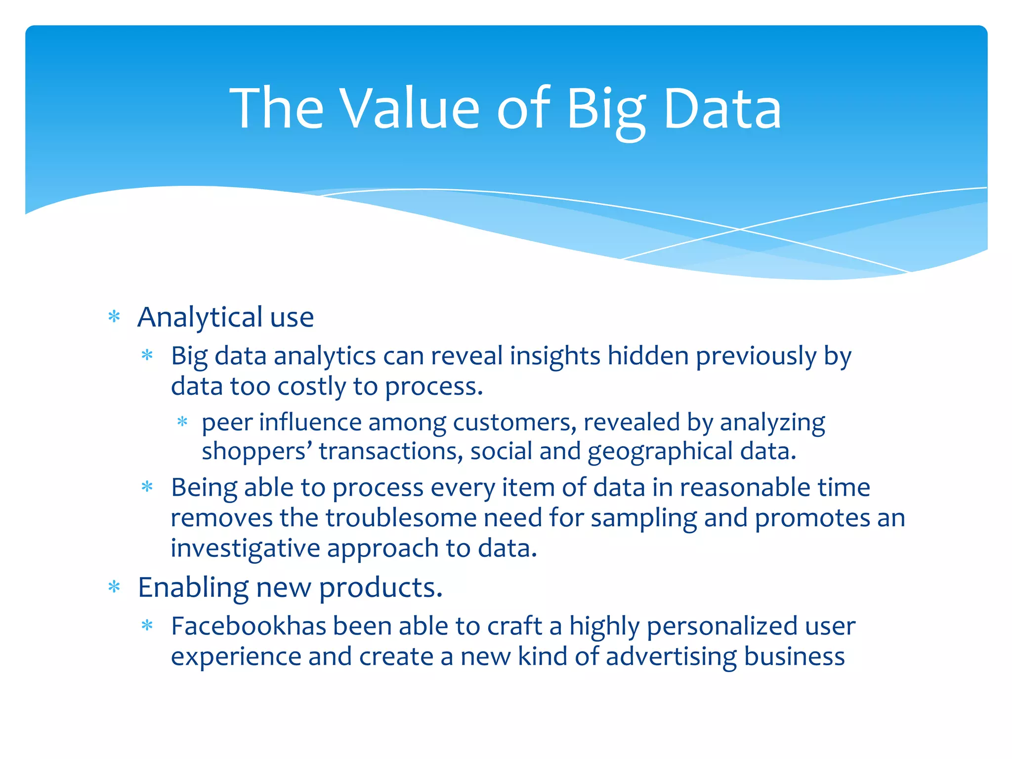 The Value of Big Data


Analytical use
  Big data analytics can reveal insights hidden previously by
  data too costly to process.
     peer influence among customers, revealed by analyzing
     shoppers’ transactions, social and geographical data.
  Being able to process every item of data in reasonable time
  removes the troublesome need for sampling and promotes an
  investigative approach to data.
Enabling new products.
  Facebookhas been able to craft a highly personalized user
  experience and create a new kind of advertising business
 