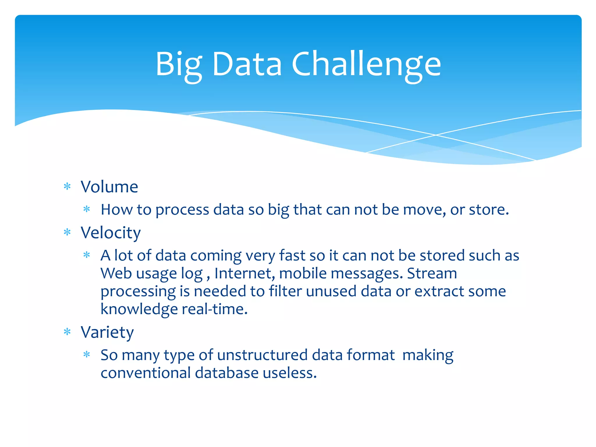 Big Data Challenge


Volume
  How to process data so big that can not be move, or store.
Velocity
  A lot of data coming very fast so it can not be stored such as
  Web usage log , Internet, mobile messages. Stream
  processing is needed to filter unused data or extract some
  knowledge real-time.
Variety
  So many type of unstructured data format making
  conventional database useless.
 