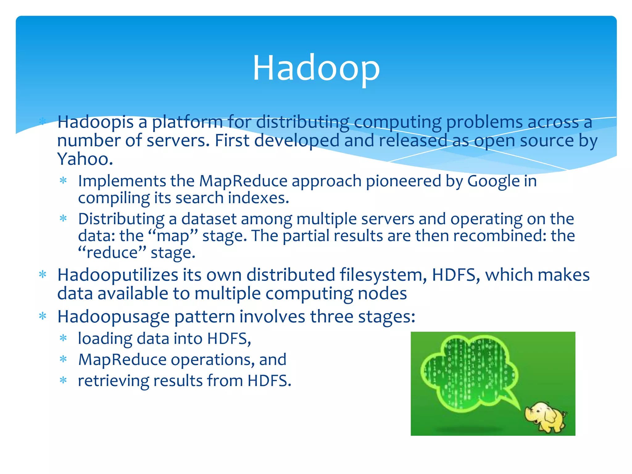 Hadoop
Hadoopis a platform for distributing computing problems across a
number of servers. First developed and released as open source by
Yahoo.
  Implements the MapReduce approach pioneered by Google in
  compiling its search indexes.
  Distributing a dataset among multiple servers and operating on the
  data: the “map” stage. The partial results are then recombined: the
  “reduce” stage.
Hadooputilizes its own distributed filesystem, HDFS, which makes
data available to multiple computing nodes
Hadoopusage pattern involves three stages:
  loading data into HDFS,
  MapReduce operations, and
  retrieving results from HDFS.
 