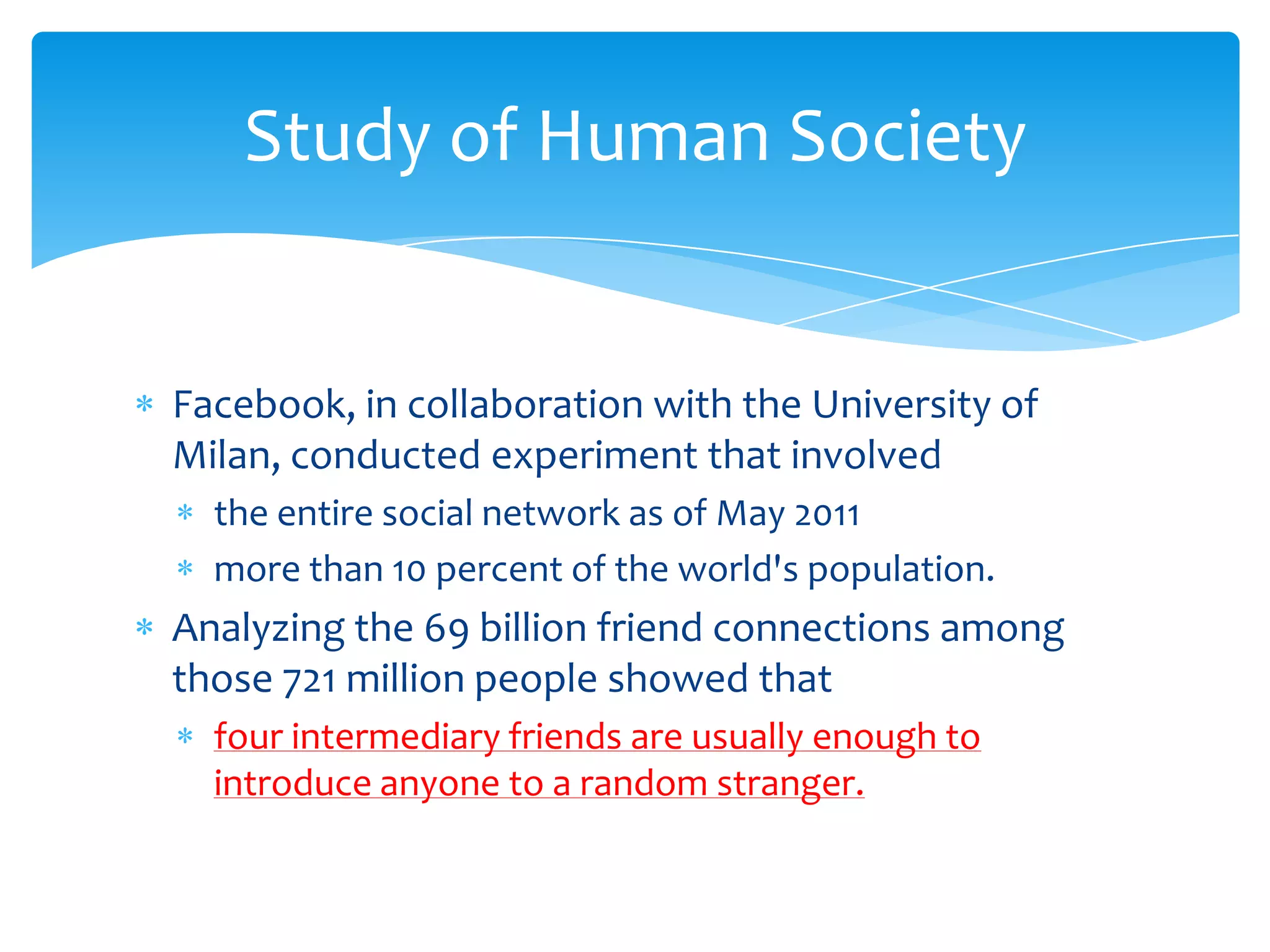 Study of Human Society


Facebook, in collaboration with the University of
Milan, conducted experiment that involved
  the entire social network as of May 2011
  more than 10 percent of the world's population.
Analyzing the 69 billion friend connections among
those 721 million people showed that
  four intermediary friends are usually enough to
  introduce anyone to a random stranger.
 