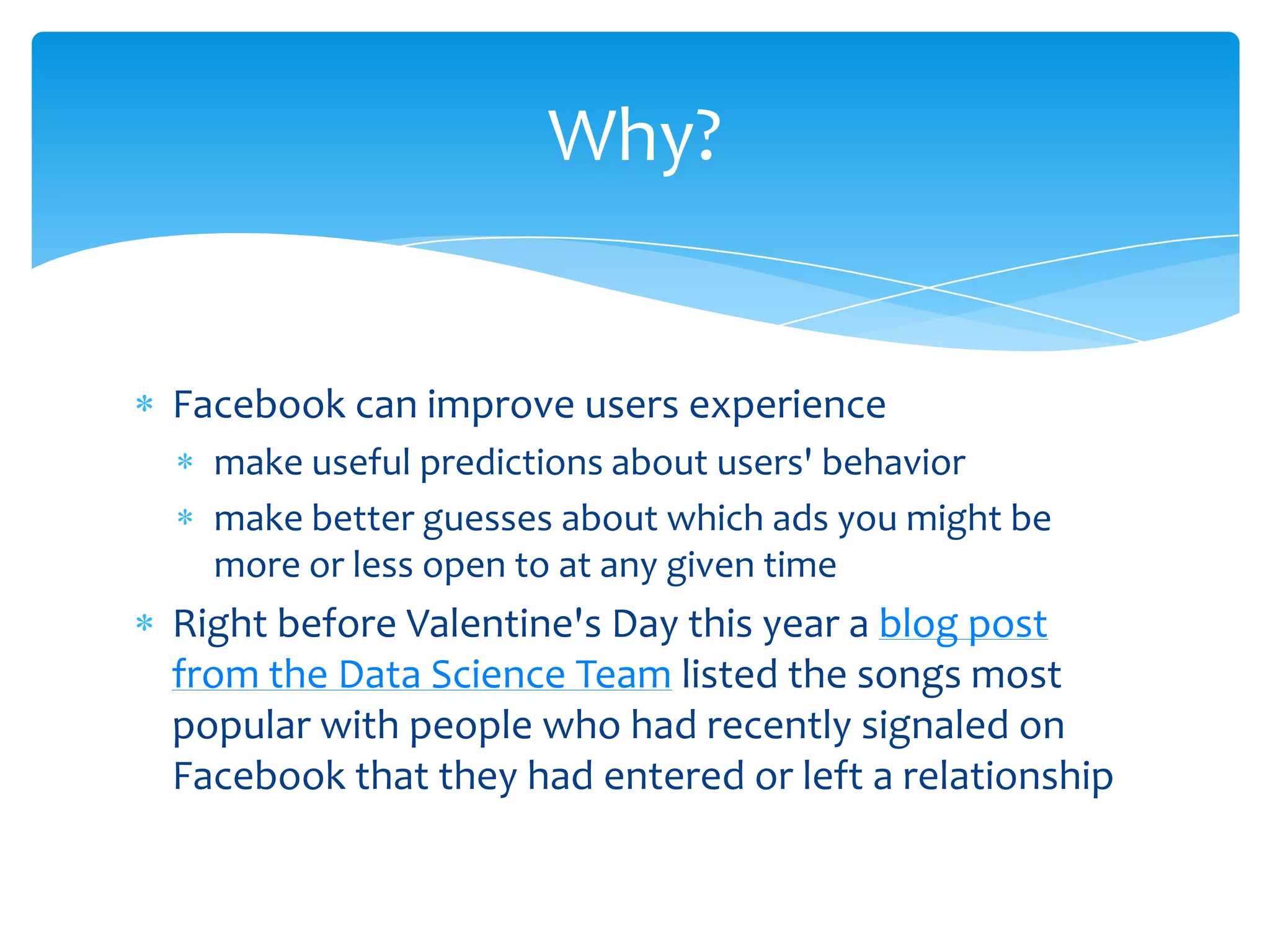 Why?


Facebook can improve users experience
  make useful predictions about users' behavior
  make better guesses about which ads you might be
  more or less open to at any given time
Right before Valentine's Day this year a blog post
from the Data Science Team listed the songs most
popular with people who had recently signaled on
Facebook that they had entered or left a relationship
 