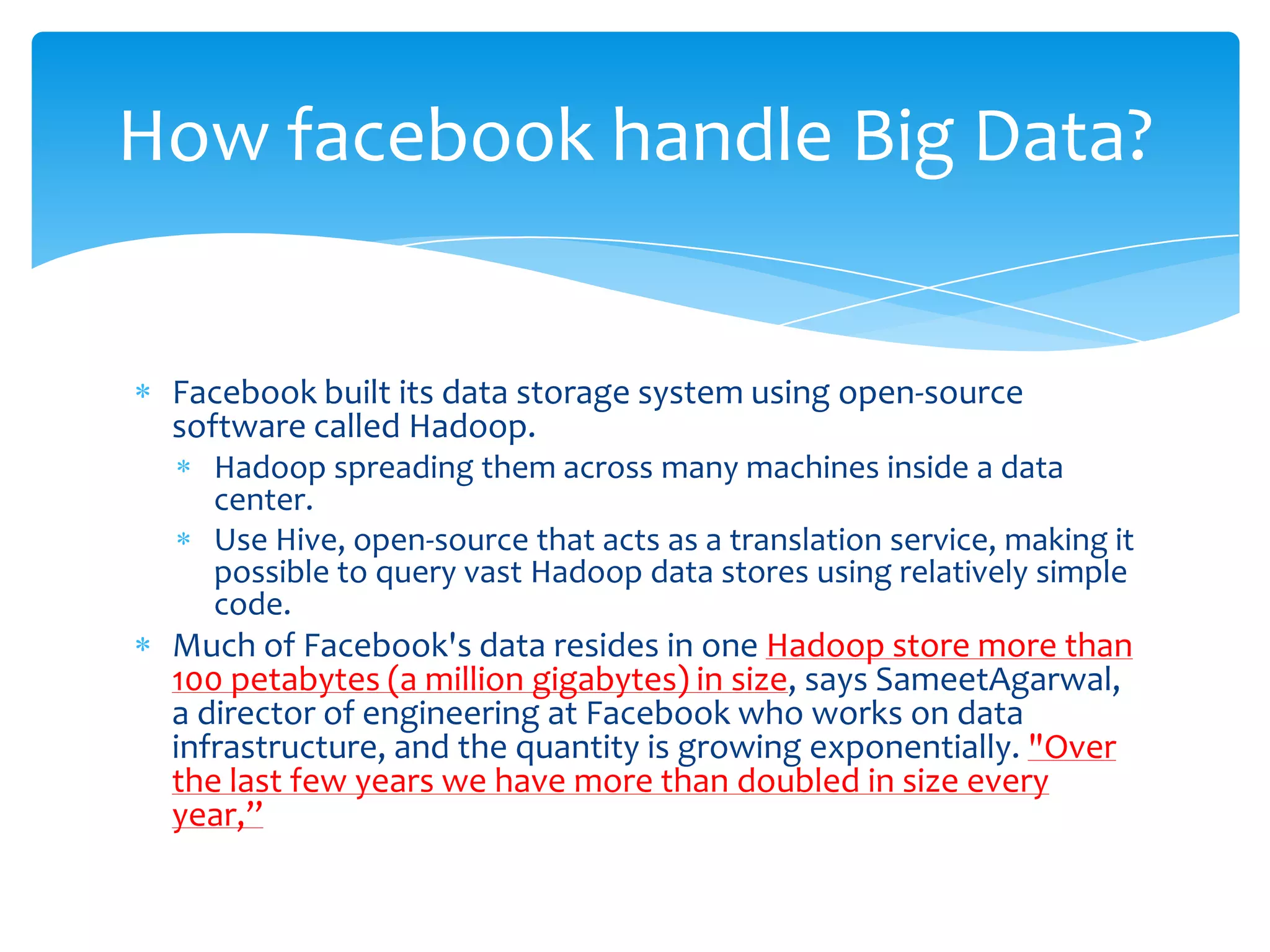 How facebook handle Big Data?


 Facebook built its data storage system using open-source
 software called Hadoop.
   Hadoop spreading them across many machines inside a data
   center.
   Use Hive, open-source that acts as a translation service, making it
   possible to query vast Hadoop data stores using relatively simple
   code.
 Much of Facebook's data resides in one Hadoop store more than
 100 petabytes (a million gigabytes) in size, says SameetAgarwal,
 a director of engineering at Facebook who works on data
 infrastructure, and the quantity is growing exponentially. "Over
 the last few years we have more than doubled in size every
 year,”
 