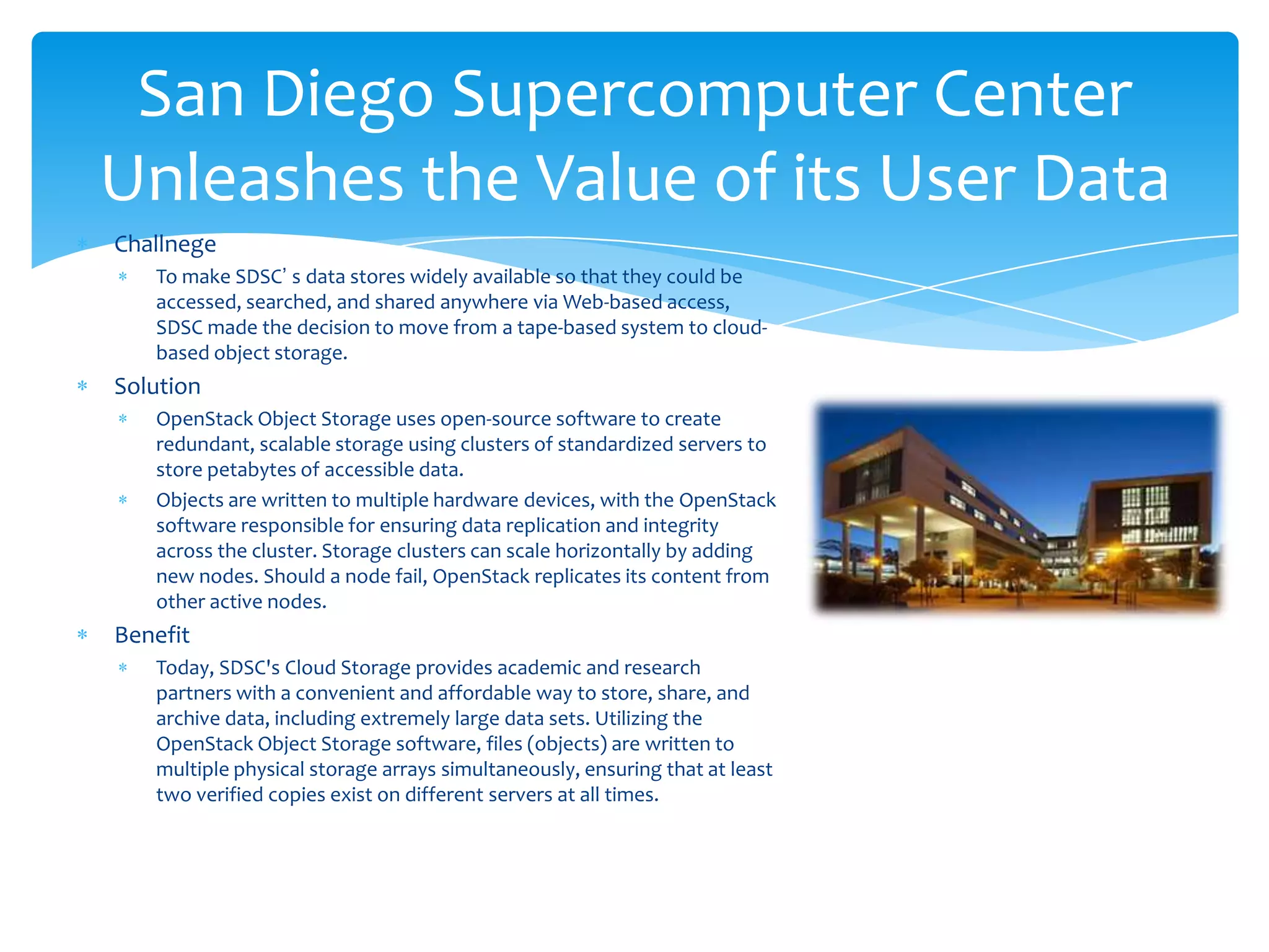 San Diego Supercomputer Center
Unleashes the Value of its User Data
Challnege
   To make SDSC’ s data stores widely available so that they could be
   accessed, searched, and shared anywhere via Web-based access,
   SDSC made the decision to move from a tape-based system to cloud-
   based object storage.
Solution
   OpenStack Object Storage uses open-source software to create
   redundant, scalable storage using clusters of standardized servers to
   store petabytes of accessible data.
   Objects are written to multiple hardware devices, with the OpenStack
   software responsible for ensuring data replication and integrity
   across the cluster. Storage clusters can scale horizontally by adding
   new nodes. Should a node fail, OpenStack replicates its content from
   other active nodes.
Benefit
   Today, SDSC's Cloud Storage provides academic and research
   partners with a convenient and affordable way to store, share, and
   archive data, including extremely large data sets. Utilizing the
   OpenStack Object Storage software, files (objects) are written to
   multiple physical storage arrays simultaneously, ensuring that at least
   two verified copies exist on different servers at all times.
 