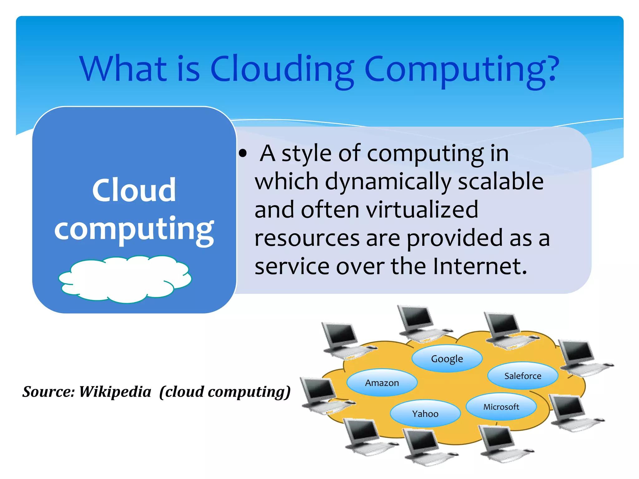 What is Clouding Computing?

                           • A style of computing in
      Cloud                 which dynamically scalable
                            and often virtualized
    computing               resources are provided as a
                            service over the Internet.


                                                  Google
                                                                Saleforce
                                      Amazon
Source: Wikipedia (cloud computing)
                                                           Microsoft
                                               Yahoo
 