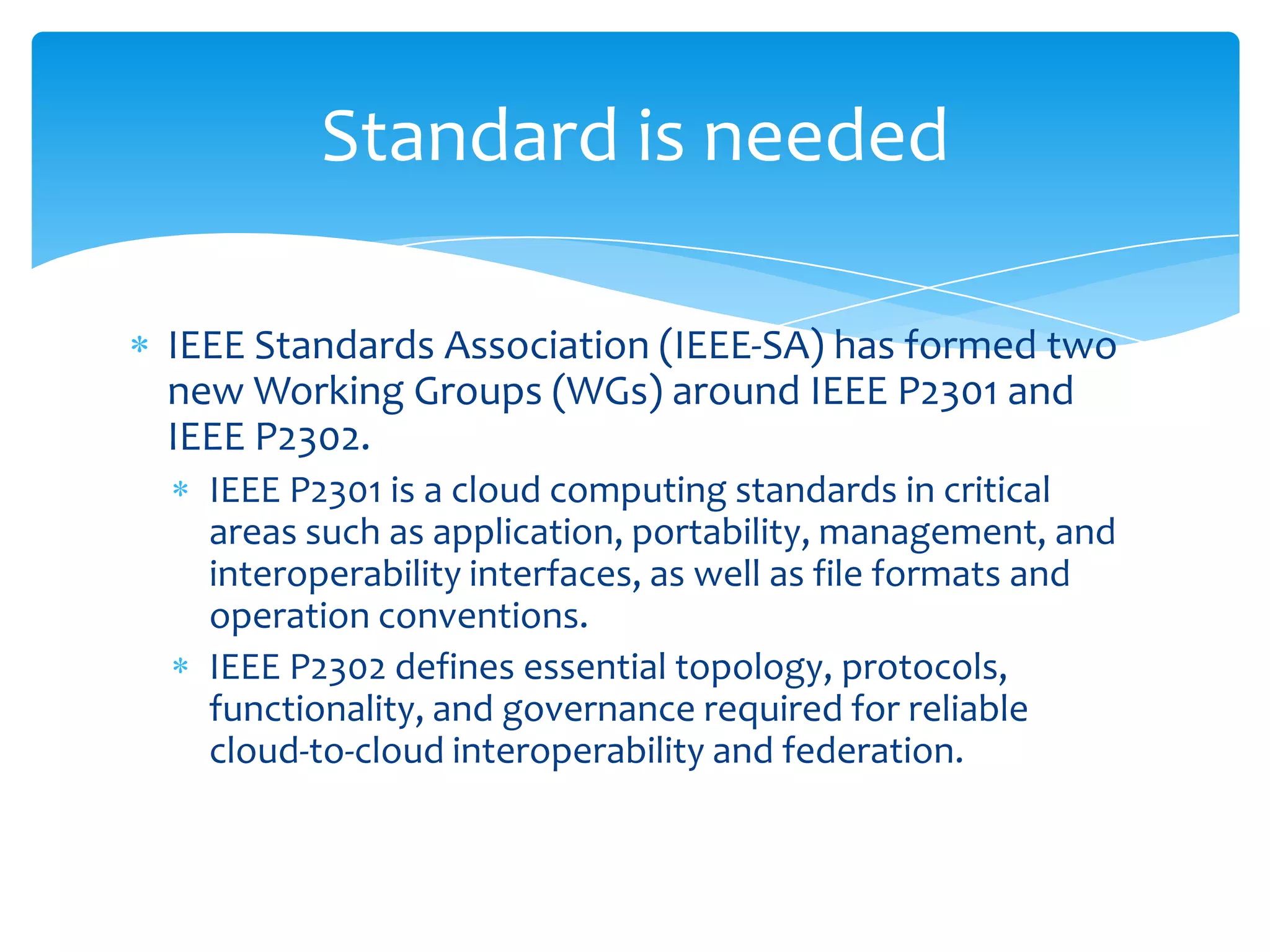 Standard is needed

IEEE Standards Association (IEEE-SA) has formed two
new Working Groups (WGs) around IEEE P2301 and
IEEE P2302.
  IEEE P2301 is a cloud computing standards in critical
  areas such as application, portability, management, and
  interoperability interfaces, as well as file formats and
  operation conventions.
  IEEE P2302 defines essential topology, protocols,
  functionality, and governance required for reliable
  cloud-to-cloud interoperability and federation.
 