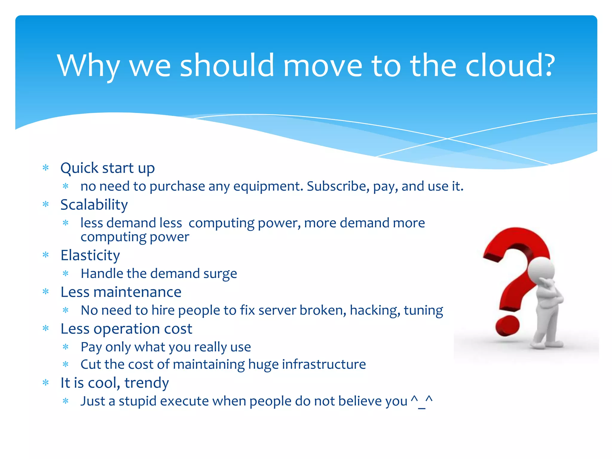Why we should move to the cloud?

Quick start up
   no need to purchase any equipment. Subscribe, pay, and use it.
Scalability
   less demand less computing power, more demand more
   computing power
Elasticity
   Handle the demand surge
Less maintenance
   No need to hire people to fix server broken, hacking, tuning
Less operation cost
   Pay only what you really use
   Cut the cost of maintaining huge infrastructure
It is cool, trendy
   Just a stupid execute when people do not believe you ^_^
 
