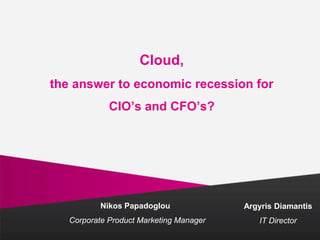 Cloud,
the answer to economic recession for
CIO’s and CFO’s?
Nikos Papadoglou
Corporate Product Marketing Manager
Argyris Diamantis
IT Director
 
