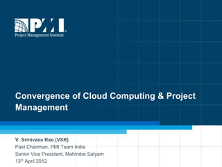 Convergence of Cloud Computing & Project
Management


V. Srinivasa Rao (VSR)
Past Chairman, PMI Team India
Senior Vice President, Mahindra Satyam
13th April 2012                            1
 