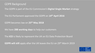 GDPR Background
The GDPR is part of the EU Commission’s Digital Single Market strategy
The EU Parliament approved the GDPR on 14th April 2016
GDPR becomes law on 25th May 2018
We have 288 working days to help our customers
The ICO is likely to represent the UK on EU Data Protection Board
GDPR will still apply after the UK leaves the EU on 29th March 2019
 