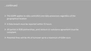 …continued
 The GDPR applies to data controllers and data processors regardless of the
geographical location
 A Data breach must be reported within 72 hours
 All parties in B2B partnerships, joint venture or outsource agreement must be
compliant
 Potential fines will be 4% of turnover up to a maximum of €20m euro
 