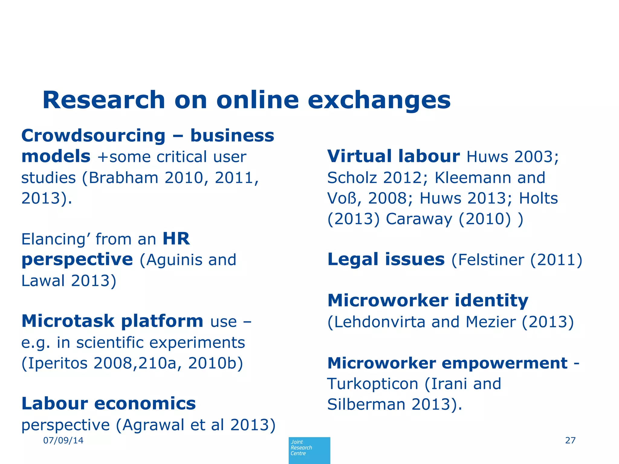 Research on online exchanges
Crowdsourcing – business
models +some critical user
studies (Brabham 2010, 2011,
2013).
Elancing’ from an HR
perspective (Aguinis and
Lawal 2013)
Microtask platform use –
e.g. in scientific experiments
(Iperitos 2008,210a, 2010b)
Labour economics
perspective (Agrawal et al 2013)
Virtual labour Huws 2003;
Scholz 2012; Kleemann and
Voß, 2008; Huws 2013; Holts
(2013) Caraway (2010) )
Legal issues (Felstiner (2011)
Microworker identity
(Lehdonvirta and Mezier (2013)
Microworker empowerment -
Turkopticon (Irani and
Silberman 2013).
2707/09/14
 
