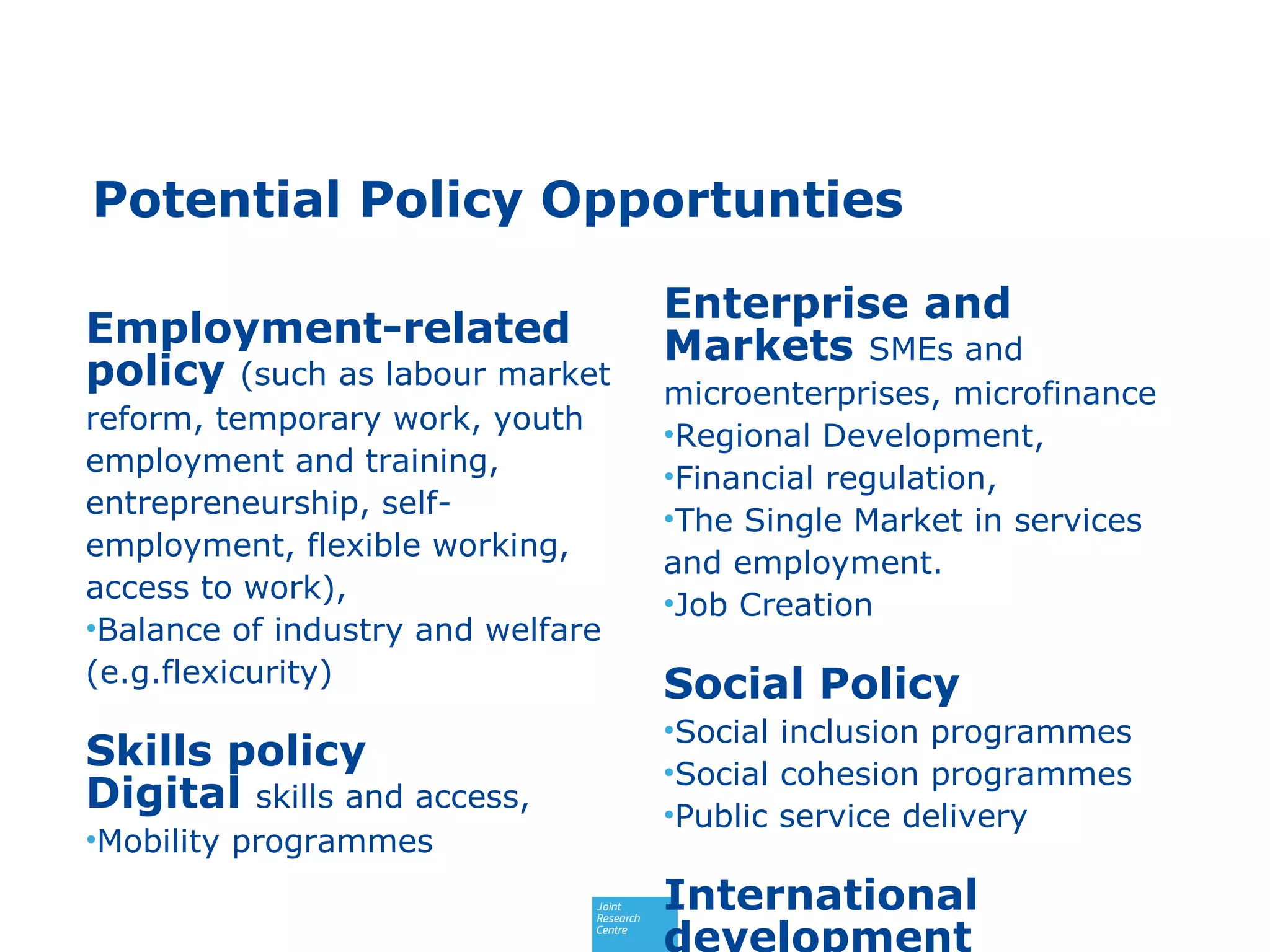 Potential Policy Opportunties
Employment-related
policy (such as labour market
reform, temporary work, youth
employment and training,
entrepreneurship, self-
employment, flexible working,
access to work),
•Balance of industry and welfare
(e.g.flexicurity)
Skills policy
Digital skills and access,
•Mobility programmes
Enterprise and
Markets SMEs and
microenterprises, microfinance
•Regional Development,
•Financial regulation,
•The Single Market in services
and employment.
•Job Creation
Social Policy
•Social inclusion programmes
•Social cohesion programmes
•Public service delivery
International
development
 