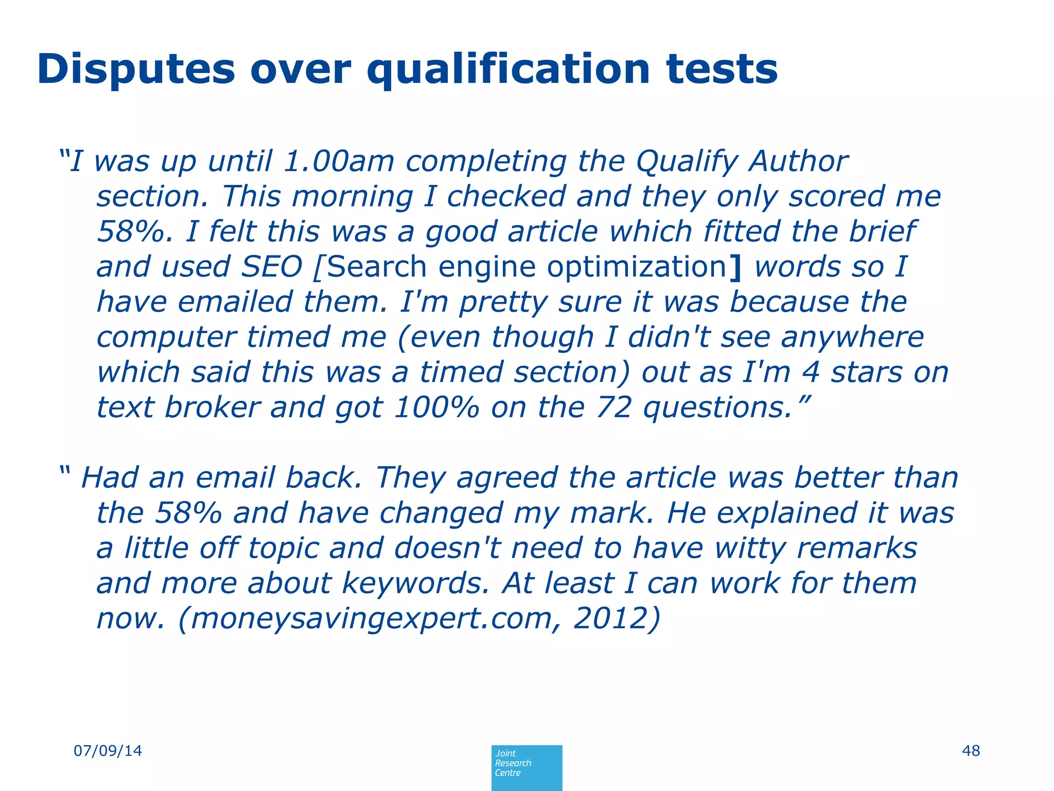Disputes over qualification tests
“I was up until 1.00am completing the Qualify Author
section. This morning I checked and they only scored me
58%. I felt this was a good article which fitted the brief
and used SEO [Search engine optimization] words so I
have emailed them. I'm pretty sure it was because the
computer timed me (even though I didn't see anywhere
which said this was a timed section) out as I'm 4 stars on
text broker and got 100% on the 72 questions.”
“ Had an email back. They agreed the article was better than
the 58% and have changed my mark. He explained it was
a little off topic and doesn't need to have witty remarks
and more about keywords. At least I can work for them
now. (moneysavingexpert.com, 2012)
4807/09/14
 