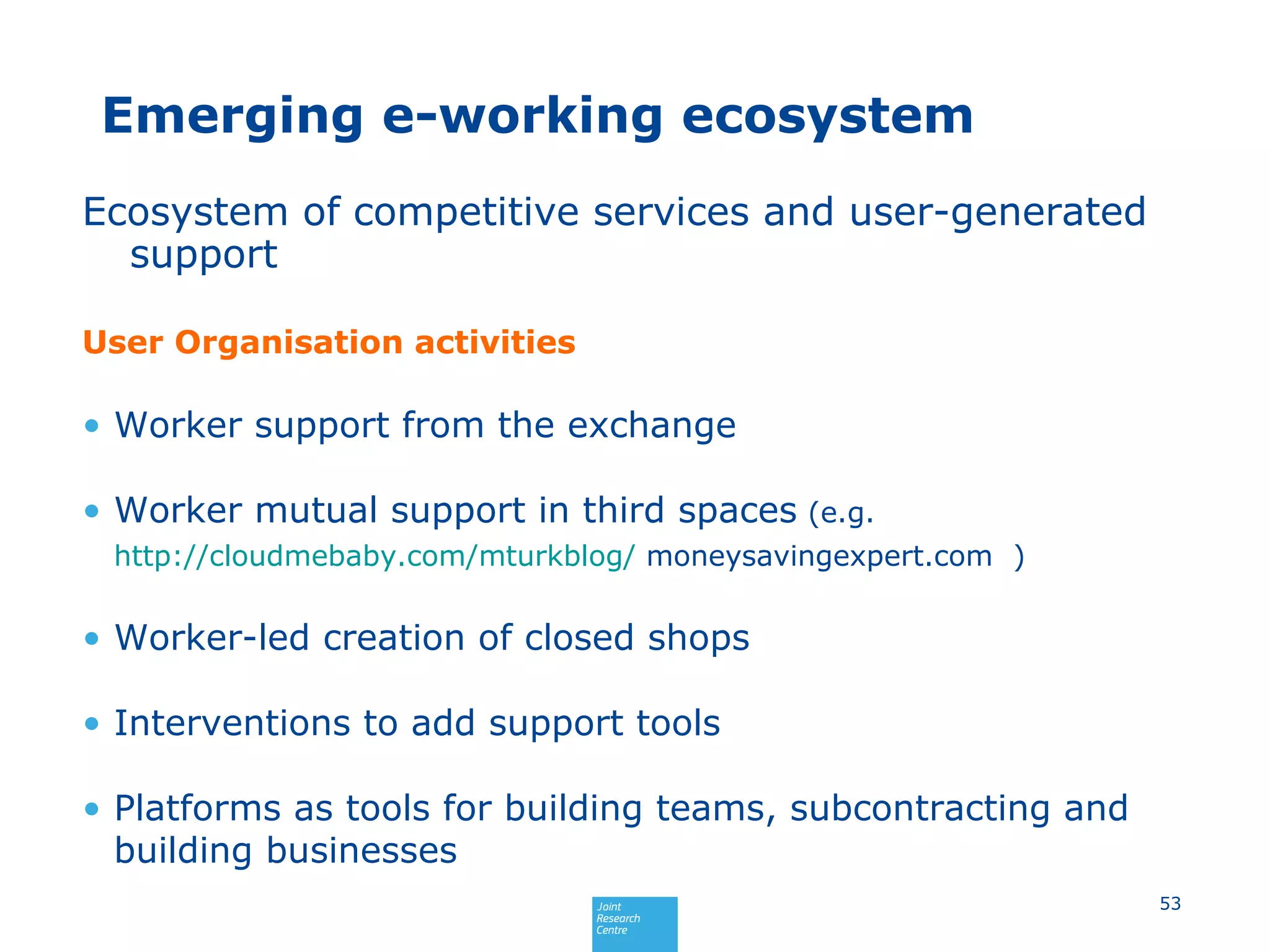 Emerging e-working ecosystem
Ecosystem of competitive services and user-generated
support
User Organisation activities
• Worker support from the exchange
• Worker mutual support in third spaces (e.g.
http://cloudmebaby.com/mturkblog/ moneysavingexpert.com )
• Worker-led creation of closed shops
• Interventions to add support tools
• Platforms as tools for building teams, subcontracting and
building businesses
53
 