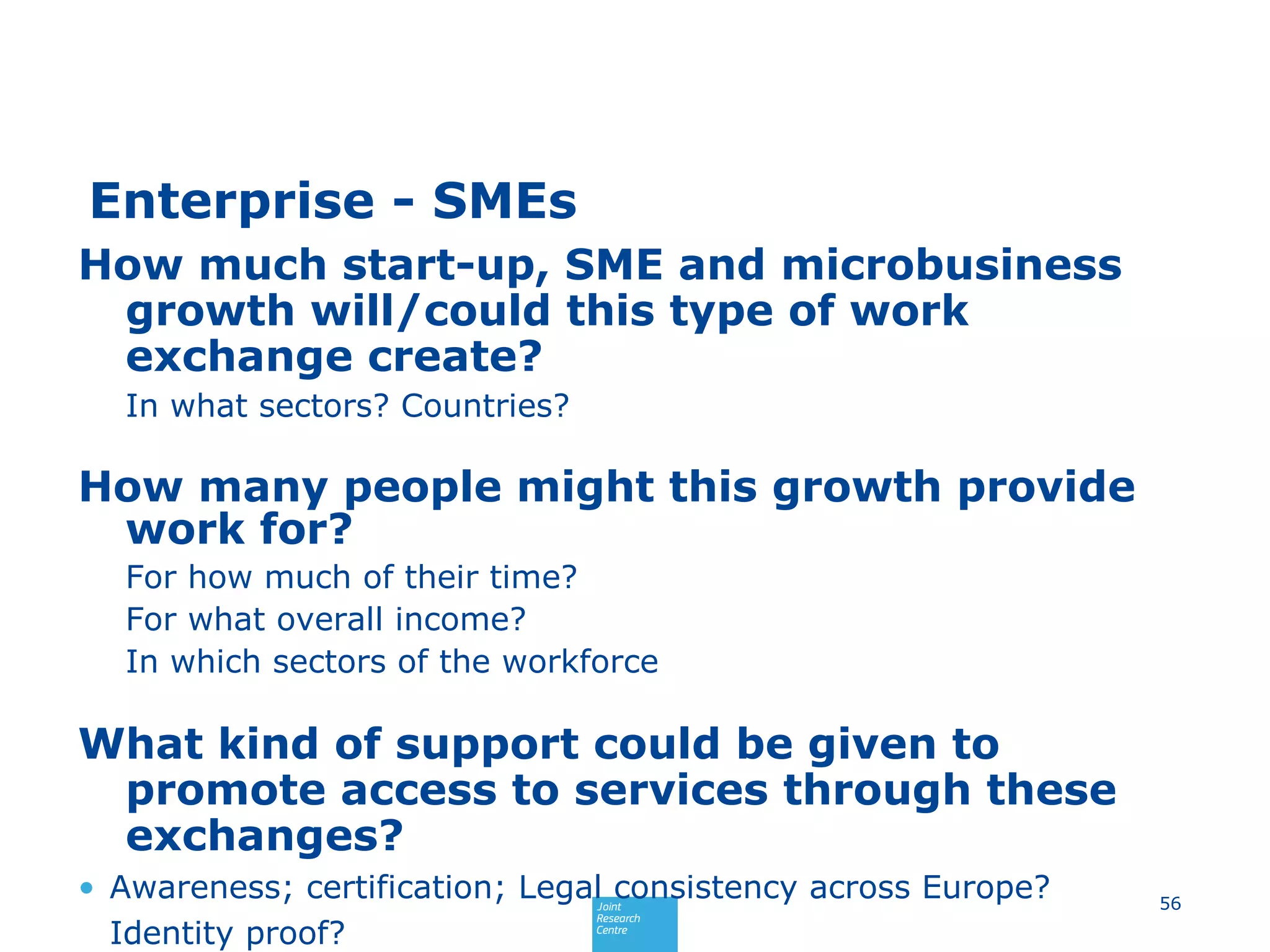 Enterprise - SMEs
How much start-up, SME and microbusiness
growth will/could this type of work
exchange create?
In what sectors? Countries?
How many people might this growth provide
work for?
For how much of their time?
For what overall income?
In which sectors of the workforce
What kind of support could be given to
promote access to services through these
exchanges?
• Awareness; certification; Legal consistency across Europe?
Identity proof?
56
 