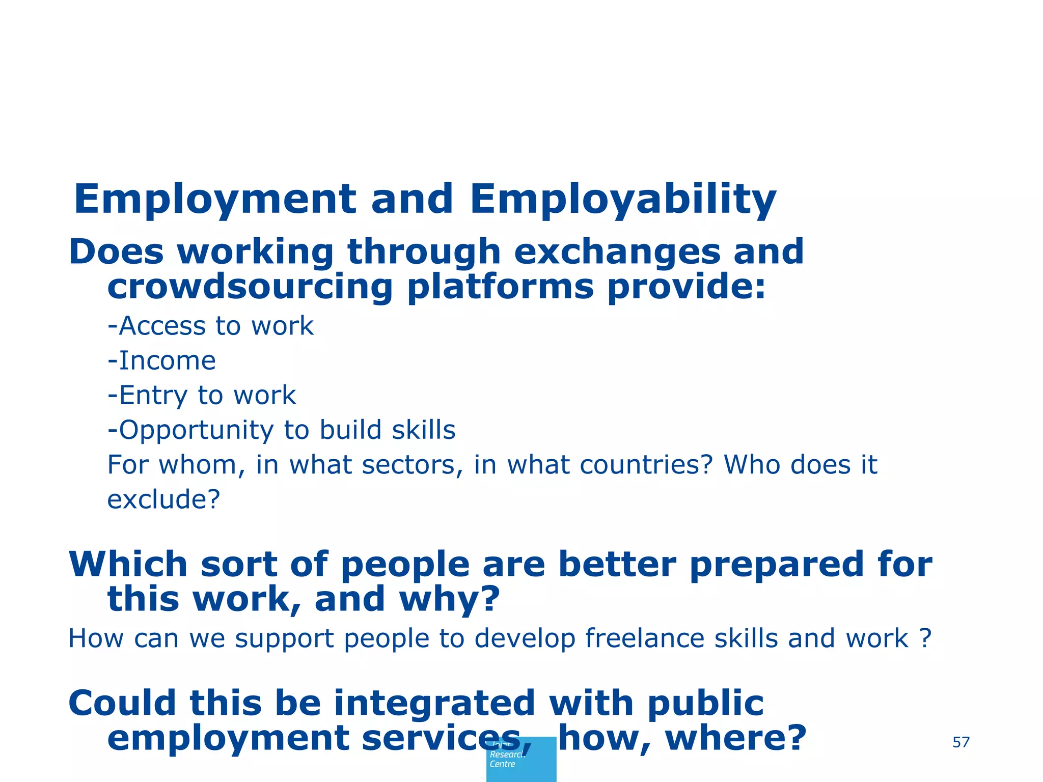 Employment and Employability
Does working through exchanges and
crowdsourcing platforms provide:
-Access to work
-Income
-Entry to work
-Opportunity to build skills
For whom, in what sectors, in what countries? Who does it
exclude?
Which sort of people are better prepared for
this work, and why?
How can we support people to develop freelance skills and work ?
Could this be integrated with public
employment services, how, where? 57
 