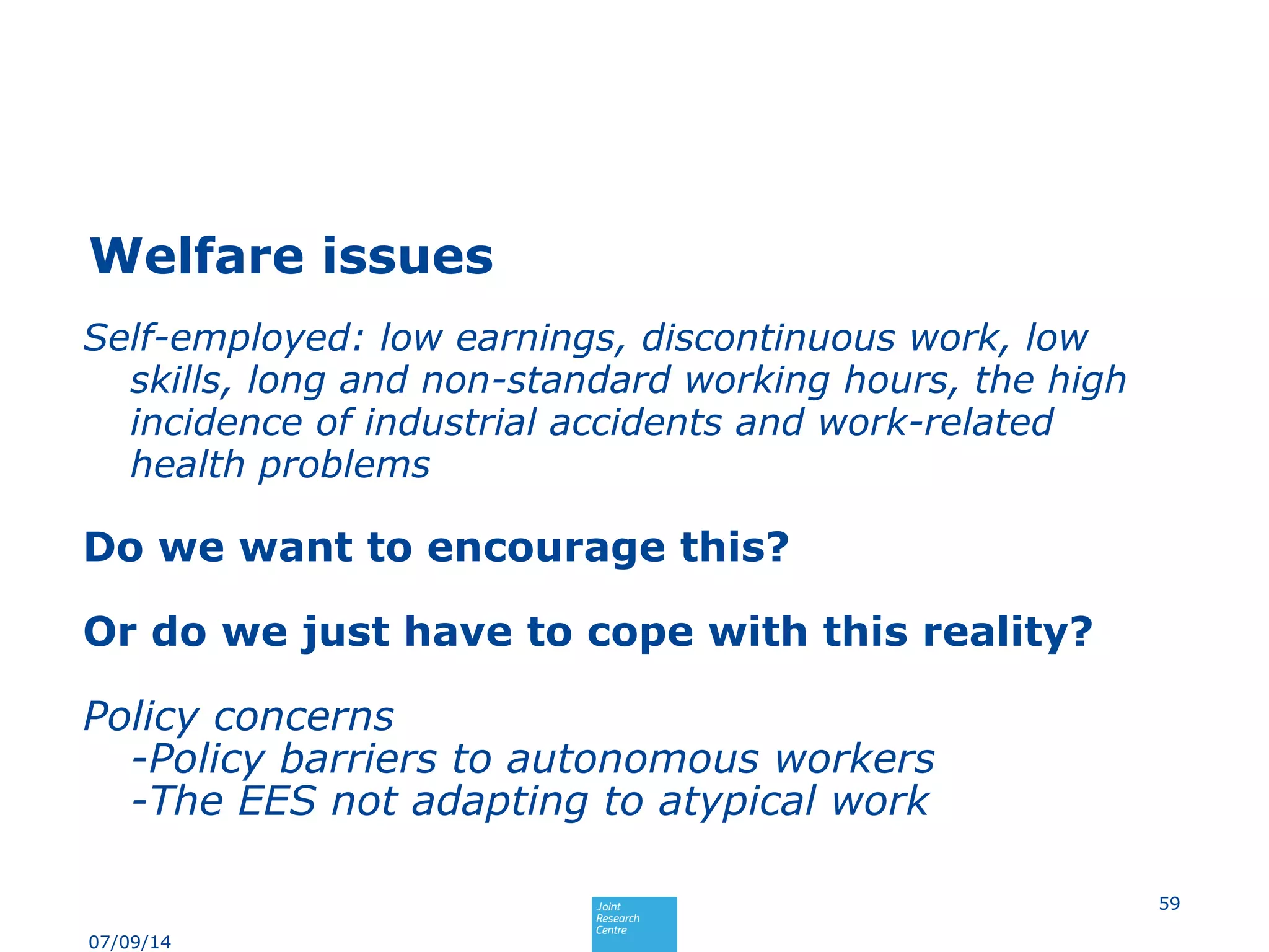 Welfare issues
Self-employed: low earnings, discontinuous work, low
skills, long and non-standard working hours, the high
incidence of industrial accidents and work-related
health problems
Do we want to encourage this?
Or do we just have to cope with this reality?
Policy concerns
-Policy barriers to autonomous workers
-The EES not adapting to atypical work
59
07/09/14
 