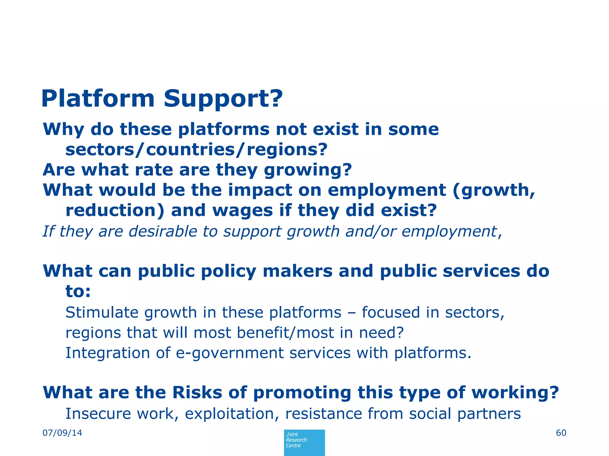 Platform Support?
Why do these platforms not exist in some
sectors/countries/regions?
Are what rate are they growing?
What would be the impact on employment (growth,
reduction) and wages if they did exist?
If they are desirable to support growth and/or employment,
What can public policy makers and public services do
to:
Stimulate growth in these platforms – focused in sectors,
regions that will most benefit/most in need?
Integration of e-government services with platforms.
What are the Risks of promoting this type of working?
Insecure work, exploitation, resistance from social partners
6007/09/14
 