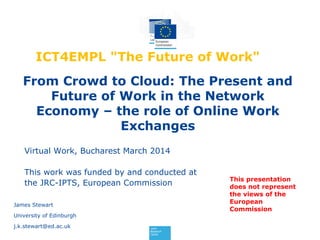 From Crowd to Cloud: The Present and
Future of Work in the Network
Economy – the role of Online Work
Exchanges
James Stewart
University of Edinburgh
j.k.stewart@ed.ac.uk
Virtual Work, Bucharest March 2014
This work was funded by and conducted at
the JRC-IPTS, European Commission
ICT4EMPL "The Future of Work"
This presentation
does not represent
the views of the
European
Commission
 