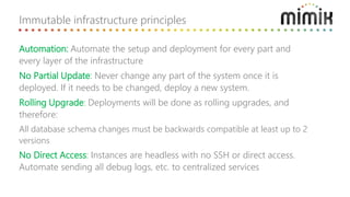 Immutable infrastructure principles
Automation: Automate the setup and deployment for every part and
every layer of the infrastructure
No Partial Update: Never change any part of the system once it is
deployed. If it needs to be changed, deploy a new system.
Rolling Upgrade: Deployments will be done as rolling upgrades, and
therefore:
All database schema changes must be backwards compatible at least up to 2
versions
No Direct Access: Instances are headless with no SSH or direct access.
Automate sending all debug logs, etc. to centralized services
 