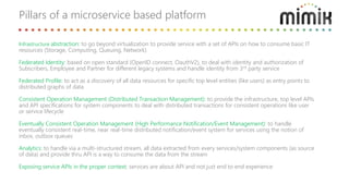Infrastructure abstraction: to go beyond virtualization to provide service with a set of APIs on how to consume basic IT
resources (Storage, Computing, Queuing, Network)
Federated Identity: based on open standard (OpenID connect, OauthV2), to deal with identity and authorization of
Subscribers, Employee and Partner for different legacy systems and handle identity from 3rd party service
Federated Profile: to act as a discovery of all data resources for specific top level entities (like users) as entry points to
distributed graphs of data
Consistent Operation Management (Distributed Transaction Management): to provide the infrastructure, top level APIs
and API specifications for system components to deal with distributed transactions for consistent operations like user
or service lifecycle
Eventually Consistent Operation Management (High Performance Notification/Event Management): to handle
eventually consistent real-time, near real-time distributed notification/event system for services using the notion of
inbox, outbox queues
Analytics: to handle via a multi-structured stream, all data extracted from every services/system components (as source
of data) and provide thru API is a way to consume the data from the stream
Exposing service APIs in the proper context: services are about API and not just end to end experience
Pillars of a microservice based platform
 
