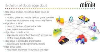 Evolution of cloud: edge cloud
‣ edge cloud enables new device types to act as
servers
‣ routers, gateways, mobile devices, game consoles
‣ serverless microservices may run on any device
‣ edge cloud is local
‣ closer to the user, closer to the data
‣ peer to peer communication
‣ edge cloud is multi-server
‣ apps decide where their “backend” services run
‣ central cloud, local machine
‣ edge cloud is distributed and dynamic
‣ edge servers may be ephemeral, mobile
‣ edge cloud scales
‣ new nodes add more resources at the edge
 