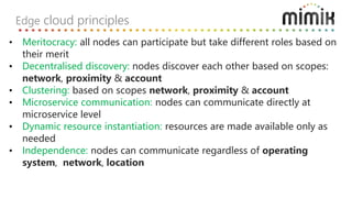 Edge cloud principles
• Meritocracy: all nodes can participate but take different roles based on
their merit
• Decentralised discovery: nodes discover each other based on scopes:
network, proximity & account
• Clustering: based on scopes network, proximity & account
• Microservice communication: nodes can communicate directly at
microservice level
• Dynamic resource instantiation: resources are made available only as
needed
• Independence: nodes can communicate regardless of operating
system, network, location
 