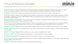 Build for Failure: Think someone yanking a VPC without warning – while you are working on it. When you start it back up again – it
should continue working without a hitch, no loss of customer data. DON’T STORE ANY STATE ON THE LOCAL MACHINE!
Build for Infinite Scale: Always assume there will be multiple instances of your code running on many machines.
Build for Latency: Network is slow, services are slow. Build your components not to be tied to state (I.E. Don’t hold state in memory
or local disk – unless you can recover it after a failure) whilst you are waiting and also use APM down to the last IO port (in most of our
cases a call into the network).
Build for Brewer Conjecture: You can have at most 2 of Consistency, Availability & Tolerant Network Partitions. Cloud services
don’t demonstrate eventual consistency. Deal with it in code.
Build for the Cloud: when you use cloud services – there are no guarantees. You are not guaranteed that you will get all the data,
you are not guaranteed that you will get them in order, you are not guaranteed anything! Now build your app to work with this.
Build with clean Interfaces: Don’t build with RPC Hangover. Build clean hierarchical REST interfaces using the resource model.
Build Probabilistically: Do we absolutely need to be a 100% accurate? Really? Are you sure? Positive? Use Bloom filters and caches
where possible.
Build to manage: Apply the FCAPS model to your services, other services/platform will need it.
Build to Cache: think HTTP caching and multiple layers of it. All GET operations must be cacheable.
Build to be Idempotent: same operation twice should not put your system in an inconsistent state.
Build for geo: build your component knowing that you could have multiple geographical partitions of data that you might have to use
sitting in different parts of the world.
Build for Data: make sure that what you write generates monetizable data.
Cloud architecture principles
 
