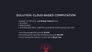 SOLUTION: CLOUD-BASED COMPUTATION
Example: on AWS EC2, a p2.8xlarge instance has:
• 32 vCPUs
• 488 GiB RAM
• 8 NVIDIA K80 GPUs, 2,496 PPCs and 12GiB of GPU memory per GPU
Cost of buying one K80 yourself: $5,000
Cost of buying the equivalent hardware yourself: $50,000
Cost of running the instance in AWS: about $8 per hour
 