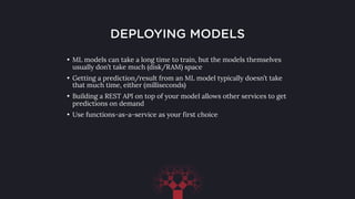 DEPLOYING MODELS
• ML models can take a long time to train, but the models themselves
usually don’t take much (disk/RAM) space
• Getting a prediction/result from an ML model typically doesn’t take
that much time, either (milliseconds)
• Building a REST API on top of your model allows other services to get
predictions on demand
• Use functions-as-a-service as your first choice
 